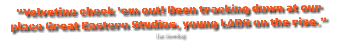 “Velvetine check 'em out! Been tracking down at our place Great Eastern Studios, young LADS on the rise.”
The Howling 