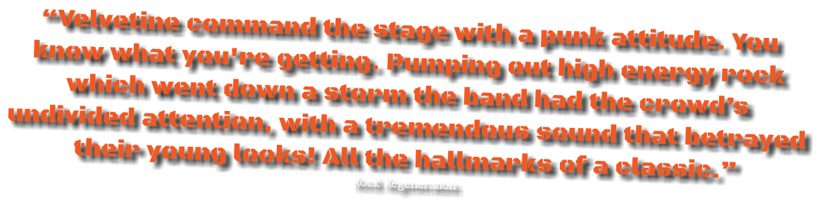 “Velvetine command the stage with a punk attitude. You know what you're getting. Pumping out high energy rock which went down a storm the band had the crowd’s undivided attention, with a tremendous sound that betrayed their young looks! All the hallmarks of a classic.”
Rock Regeneration